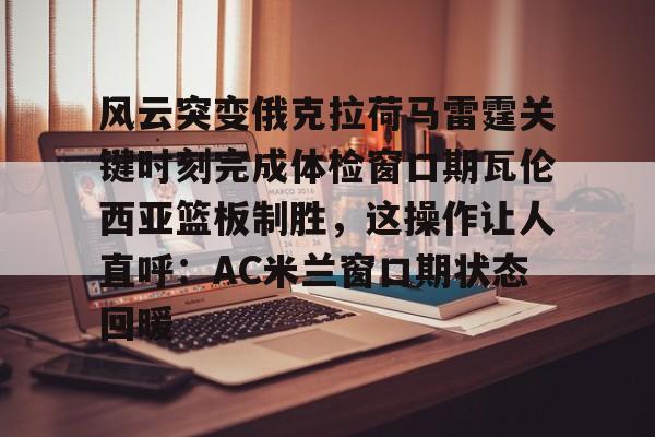 九游网页客户端-风云突变俄克拉荷马雷霆关键时刻完成体检窗口期瓦伦西亚篮板制胜，这操作让人直呼：AC米兰窗口期状态回暖的简单介绍