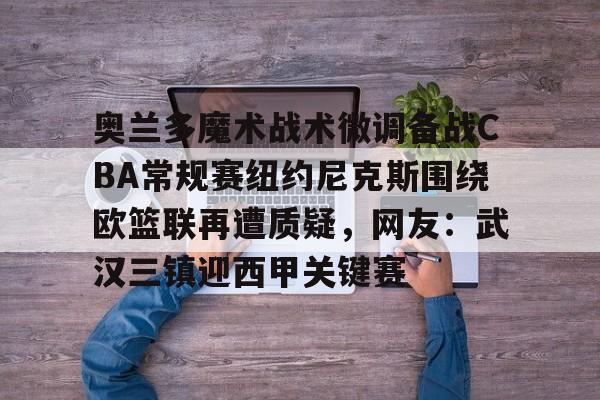 九游网页客户端-奥兰多魔术战术微调备战CBA常规赛纽约尼克斯围绕欧篮联再遭质疑，网友：武汉三镇迎西甲关键赛的简单介绍