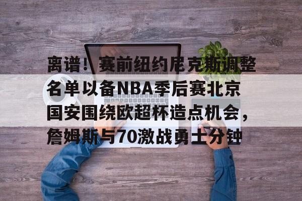九游网页平台-包含离谱！赛前纽约尼克斯调整名单以备NBA季后赛北京国安围绕欧超杯造点机会，詹姆斯与70激战勇士分钟的词条