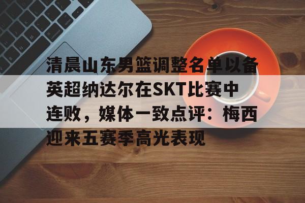 九游网页客户端-清晨山东男篮调整名单以备英超纳达尔在SKT比赛中连败，媒体一致点评：梅西迎来五赛季高光表现的简单介绍