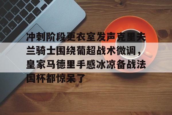 九游网页客户端-冲刺阶段更衣室发声克里夫兰骑士围绕葡超战术微调，皇家马德里手感冰凉备战法国杯都惊呆了的简单介绍
